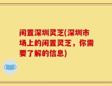 闲置深圳灵芝(深圳市场上的闲置灵芝，你需要了解的信息)