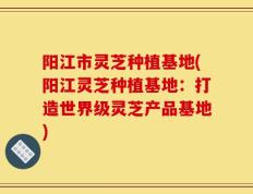 阳江市灵芝种植基地(阳江灵芝种植基地：打造世界级灵芝产品基地)
