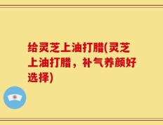给灵芝上油打腊(灵芝上油打腊，补气养颜好选择)