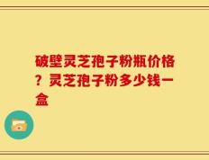 破壁灵芝孢子粉瓶价格？灵芝孢子粉多少钱一盒