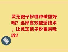 灵芝孢子粉哪种破壁好喝？选择高效破壁技术，让灵芝孢子粉更易吸收？
