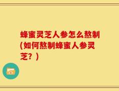 蜂蜜灵芝人参怎么熬制(如何熬制蜂蜜人参灵芝？)