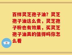 百样灵芝孢子油？灵芝孢子油这么贵，灵芝孢子粉也有效果，买灵芝孢子油真的值得吗你怎么看