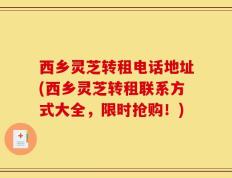 西乡灵芝转租电话地址(西乡灵芝转租联系方式大全，限时抢购！)