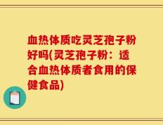 血热体质吃灵芝孢子粉好吗(灵芝孢子粉：适合血热体质者食用的保健食品)