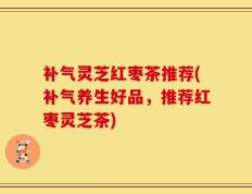 补气灵芝红枣茶推荐(补气养生好品，推荐红枣灵芝茶)