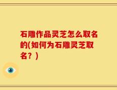 石雕作品灵芝怎么取名的(如何为石雕灵芝取名？)