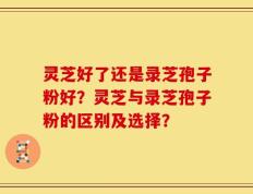 灵芝好了还是录芝孢子粉好？灵芝与录芝孢子粉的区别及选择？