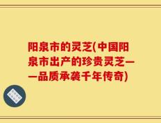 阳泉市的灵芝(中国阳泉市出产的珍贵灵芝——品质承袭千年传奇)