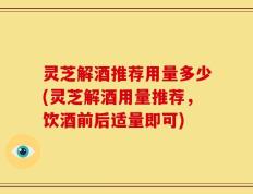 灵芝解酒推荐用量多少(灵芝解酒用量推荐，饮酒前后适量即可)