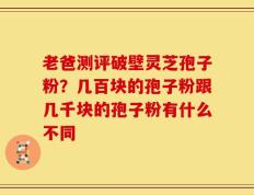 老爸测评破壁灵芝孢子粉？几百块的孢子粉跟几千块的孢子粉有什么不同