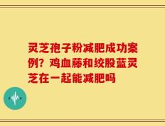 灵芝孢子粉减肥成功案例？鸡血藤和绞股蓝灵芝在一起能减肥吗