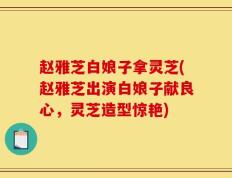 赵雅芝白娘子拿灵芝(赵雅芝出演白娘子献良心，灵芝造型惊艳)