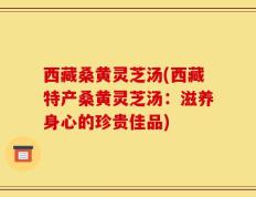 西藏桑黄灵芝汤(西藏特产桑黄灵芝汤：滋养身心的珍贵佳品)
