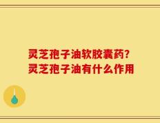 灵芝孢子油软胶囊药？灵芝孢子油有什么作用