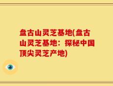 盘古山灵芝基地(盘古山灵芝基地：探秘中国顶尖灵芝产地)