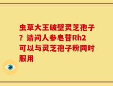 虫草大王破壁灵芝孢子？请问人参皂苷Rh2可以与灵芝孢子粉同时服用