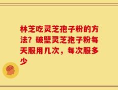 林芝吃灵芝孢子粉的方法？破壁灵芝孢子粉每天服用几次，每次服多少
