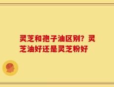 灵芝和孢子油区别？灵芝油好还是灵芝粉好