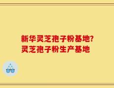 新华灵芝孢子粉基地？灵芝孢子粉生产基地