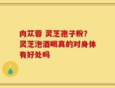 肉苁蓉 灵芝孢子粉？灵芝泡酒喝真的对身体有好处吗