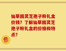 仙草园灵芝孢子粉礼盒价钱？了解仙草园灵芝孢子粉礼盒的价格和特点？