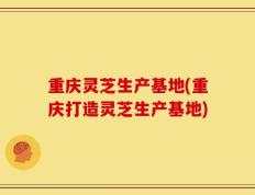 重庆灵芝生产基地(重庆打造灵芝生产基地)