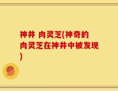 神井 肉灵芝(神奇的肉灵芝在神井中被发现)