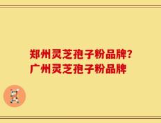 郑州灵芝孢子粉品牌？广州灵芝孢子粉品牌
