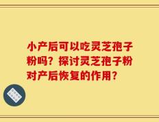 小产后可以吃灵芝孢子粉吗？探讨灵芝孢子粉对产后恢复的作用？