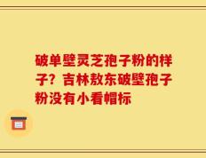 破单壁灵芝孢子粉的样子？吉林敖东破壁孢子粉没有小看帽标