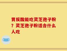 胃反酸能吃灵芝孢子粉？灵芝孢子粉适合什么人吃