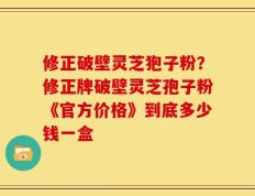修正破壁灵芝狍子粉？修正牌破壁灵芝孢子粉《官方价格》到底多少钱一盒