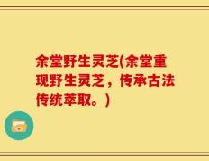 余堂野生灵芝(余堂重现野生灵芝，传承古法传统萃取。)