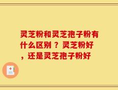 灵芝粉和灵芝孢子粉有什么区别 ？灵芝粉好，还是灵芝孢子粉好