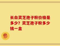 长白灵芝孢子粉价格是多少？灵芝孢子粉多少钱一盒