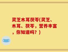 灵芝木耳茯苓(灵芝、木耳、茯苓，营养丰富，你知道吗？)
