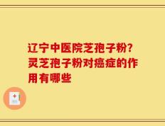 辽宁中医院芝孢子粉？灵芝孢子粉对癌症的作用有哪些