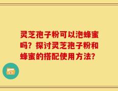灵芝孢子粉可以泡蜂蜜吗？探讨灵芝孢子粉和蜂蜜的搭配使用方法？