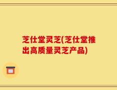 芝仕堂灵芝(芝仕堂推出高质量灵芝产品)