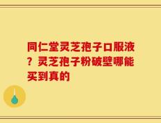 同仁堂灵芝孢子口服液？灵芝孢子粉破壁哪能买到真的