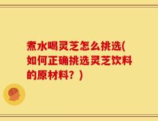 煮水喝灵芝怎么挑选(如何正确挑选灵芝饮料的原材料？)