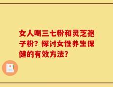女人喝三七粉和灵芝孢子粉？探讨女性养生保健的有效方法？