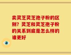 卖灵芝灵芝孢子粉的区别？灵芝和灵芝孢子粉的关系到底是怎么样的谁更好