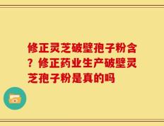 修正灵芝破壁孢子粉含？修正药业生产破壁灵芝孢子粉是真的吗