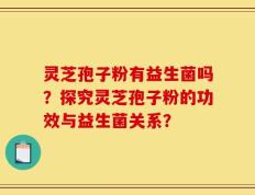 灵芝孢子粉有益生菌吗？探究灵芝孢子粉的功效与益生菌关系？