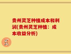 贵州灵芝种植成本和利润(贵州灵芝种植：成本收益分析)