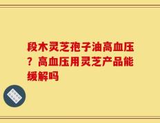 段木灵芝孢子油高血压？高血压用灵芝产品能缓解吗