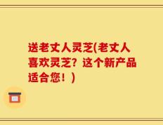 送老丈人灵芝(老丈人喜欢灵芝？这个新产品适合您！)