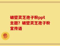 破壁灵芝孢子粉ppt主题？破壁灵芝孢子粉宣传语